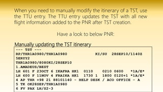 Manually updating the TST itinerary
When you need to manually modify the itinerary of a TST, use
the TTU entry. The TTU entry updates the TST with all new
flight information added to the PNR after TST creation.
Have a look to below PNR:
 