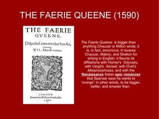 THE FAERIE QUEENE (1590)
The Faerie Queene is bigger than
anything Chaucer or Milton wrote; it
is, in fact, enormous. It reveres
Chaucer, Malory, and Skelton for
writing in English; it flaunts its
affiliations with Homer's Odyssey,
with Vergil's Aeneid, with Ovid's
Metamorphoses, and with the
Renaissance Italian epic romances
that Spenser says he wants to
'overgo': in other words, to be bigger,
better, and smarter than.
 
