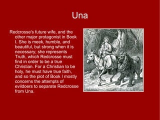 Una
Redcrosse's future wife, and the
other major protagonist in Book
I. She is meek, humble, and
beautiful, but strong when it is
necessary; she represents
Truth, which Redcrosse must
find in order to be a true
Christian. For a Christian to be
holy, he must have true faith,
and so the plot of Book I mostly
concerns the attempts of
evildoers to separate Redcrosse
from Una.
 