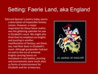 Setting: Faerie Land, aka England
Edmund Spenser's poetry today seems
a description of impossible fantasy
scenes. However, a major
inspiration for these faerie realms
was the glittering splendor he saw
in Elizabeth's court. We might also
think that his emphasis on knights
and jousting is another
manifestation of fantasy; yet these,
too, had their basis in Elizabeth's
court: although gunpowder had put
an end to the era of armored
knights carrying lances on
horseback in real battles, jousting
and tournaments were much alive
as forms of entertainment for
Elizabeth and her aristocracy.
 