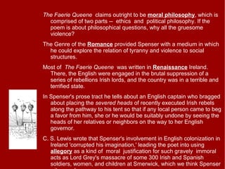 The Faerie Queene claims outright to be moral philosophy, which is
comprised of two parts -- ethics and political philosophy. If the
poem is about philosophical questions, why all the gruesome
violence?
The Genre of the Romance provided Spenser with a medium in which
he could explore the relation of tyranny and violence to social
structures.
Most of The Faerie Queene was written in Renaissance Ireland.
There, the English were engaged in the brutal suppression of a
series of rebellions Irish lords, and the country was in a terrible and
terrified state.
In Spenser's prose tract he tells about an English captain who bragged
about placing the severed heads of recently executed Irish rebels
along the pathway to his tent so that if any local person came to beg
a favor from him, she or he would be suitably undone by seeing the
heads of her relatives or neighbors on the way to her English
governor.
C. S. Lewis wrote that Spenser's involvement in English colonization in
Ireland 'corrupted his imagination,' leading the poet into using
allegory as a kind of moral justification for such gravely immoral
acts as Lord Grey's massacre of some 300 Irish and Spanish
soldiers, women, and children at Smerwick, which we think Spenser
 