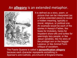 An allegory is an extended metaphor.
It is defined as a story, poem, or
picture that can be interpreted (as
a whole extended piece) to reveal
a hidden meaning, typically a
moral, religious, or political one.
An example would be each of the
stories in Aesop's Fables, like
foxes for tricksters, hares for
impatient show-offs and turtles for
seemingly lazy people; or like
Jesus' parables, like his story of
the prodigal son or the beggar
Lazarus; or like Animal Farm
critique of socialism.
The Faerie Queene is called a personification allegory
because each character represents something in
Spenser’s anti-Catholic, pro-Church of England theme.
 