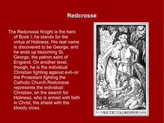 Redcrosse
The Redcrosse Knight is the hero
of Book I; he stands for the
virtue of Holiness. His real name
is discovered to be George, and
he ends up becoming St.
George, the patron saint of
England. On another level,
though, he is the individual
Christian fighting against evil--or
the Protestant fighting the
Catholic Church.Redcrosse
represents the individual
Christian, on the search for
Holiness, who is armed with faith
in Christ, the shield with the
bloody cross.
 