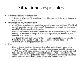 Situaciones especiales
• Fibrilación auricular paroxística
– El riesgo de ACV en la FA paroxística no es diferente del de la FA persistente o
permanente12
• Anticoagulación perioperatoria
– Si el AVK que se utiliza es la warfarina, que tiene una vida media de 36-42 h, el
tratamiento debe interrumpirse unos 5 días antes de la cirugía para permitir
que el INR descienda adecuadamente.
– AVK debe restaurarse a las dosis «normales» de mantenimiento (sin una dosis
de carga) la noche de la cirugía (o la mañana siguiente), asumiendo que la
hemostasia es correcta.
– Si se debe intervenir quirúrgicamente o realizar un procedimiento cuando el
INR todavía está elevado (> 1,5), se puede considerar una dosis baja de
vitamina K oral (1-2 mg) para normalizarlo.
• SCA
– Deben evitarse los stents farmacoactivos y hay que utilizar el tratamiento
triple (AVK, aspirina y clopidogrel) a corto plazo, seguido por el tratamiento
con AVK más un fármaco antiplaquetario único (ya sea clopidogrel o aspirina)
(tabla 11)61. En pacientes con enfermedad vascular estable (cuando no hay
episodios isquémicos agudos ni ha habido intervención coronaria percutánea
o stent en el año precedente), debe usarse monoterapia con AVK
 