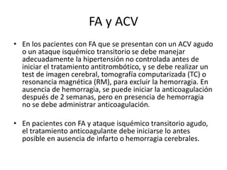 FA y ACV
• En los pacientes con FA que se presentan con un ACV agudo
o un ataque isquémico transitorio se debe manejar
adecuadamente la hipertensión no controlada antes de
iniciar el tratamiento antitrombótico, y se debe realizar un
test de imagen cerebral, tomografía computarizada (TC) o
resonancia magnética (RM), para excluir la hemorragia. En
ausencia de hemorragia, se puede iniciar la anticoagulación
después de 2 semanas, pero en presencia de hemorragia
no se debe administrar anticoagulación.
• En pacientes con FA y ataque isquémico transitorio agudo,
el tratamiento anticoagulante debe iniciarse lo antes
posible en ausencia de infarto o hemorragia cerebrales.
 