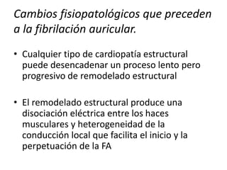 Cambios fisiopatológicos que preceden
a la fibrilación auricular.
• Cualquier tipo de cardiopatía estructural
puede desencadenar un proceso lento pero
progresivo de remodelado estructural
• El remodelado estructural produce una
disociación eléctrica entre los haces
musculares y heterogeneidad de la
conducción local que facilita el inicio y la
perpetuación de la FA
 