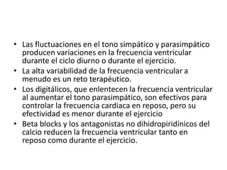 • Las fluctuaciones en el tono simpático y parasimpático
producen variaciones en la frecuencia ventricular
durante el ciclo diurno o durante el ejercicio.
• La alta variabilidad de la frecuencia ventricular a
menudo es un reto terapéutico.
• Los digitálicos, que enlentecen la frecuencia ventricular
al aumentar el tono parasimpático, son efectivos para
controlar la frecuencia cardiaca en reposo, pero su
efectividad es menor durante el ejercicio
• Beta blocks y los antagonistas no dihidropiridínicos del
calcio reducen la frecuencia ventricular tanto en
reposo como durante el ejercicio.
 