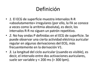 Definición
• 1. El ECG de superficie muestra intervalos R-R
«absolutamente» irregulares (por ello, la FA se conoce
a veces como la arritmia absoluta), es decir, los
intervalos R-R no siguen un patrón repetitivo.
• 2. No hay ondas P definidas en el ECG de superficie. Se
puede observar una cierta actividad eléctrica auricular
regular en algunas derivaciones del ECG, más
frecuentemente en la derivación V1.
• 3. La longitud del ciclo auricular (cuando es visible), es
decir, el intervalo entre dos activaciones auriculares,
suele ser variable y < 200 ms (> 300 lpm).
 