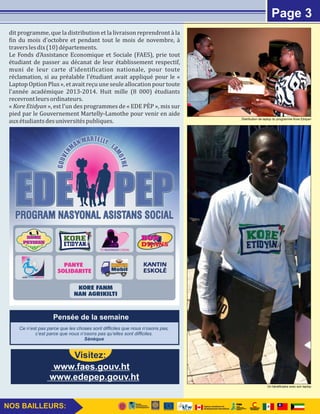 dit programme, que la distribution et la livraison reprendront à la 
Lin du mois d'octobre et pendant tout le mois de novembre, à 
travers les dix (10) départements. 
Le Fonds d'Assistance Economique et Sociale (FAES), prie tout 
étudiant de passer au décanat de leur établissement respectif, 
muni de leur carte d'identiLication nationale, pour toute 
réclamation, si au préalable l'étudiant avait appliqué pour le « 
Laptop Option Plus », et avait reçu une seule allocation pour toute 
l'année académique 2013-2014. Huit mille (8 000) étudiants 
recevront leurs ordinateurs. 
« Kore Etidyan », est l'un des programmes de « EDE PEWP », mis sur 
pied par le Gouvernement Martelly-Lamothe pour venir en aide 
aux étudiants des universités publiques. 
Page 2Page 3 
Pensée de la semaine 
Ce n’est pas parce que les choses sont difficiles que nous n’osons pas, 
c’est parce que nous n’osons pas qu’elles sont difficiles. 
Sénèque 
www.edepep.gouv.ht 
NOS BAILLEURS: 
Visitez: 
www.faes.gouv.ht 
Distribution de laptop du programme Kore Etidyan 
Un bénéficiaire avec son laptop 
