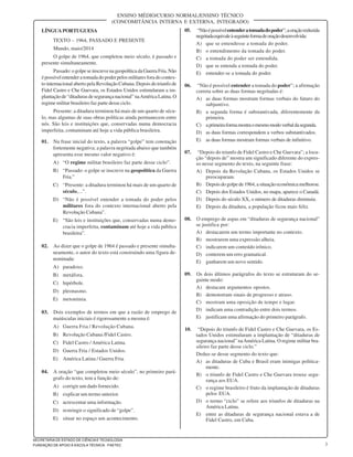 3
SECRETARIA DE ESTADO DE CIÊNCIA E TECNOLOGIA
FUNDAÇÃO DE APOIO À ESCOLA TÉCNICA - FAETEC
ENSINO MÉDIO/CURSO NORMAL/ENSINO TÉCNICO
(CONCOMITÂNCIA INTERNA E EXTERNA, INTEGRADO)
LÍNGUAPORTUGUESA
TEXTO – 1964, PASSADO E PRESENTE
Mundo, maio/2014
O golpe de 1964, que completou meio século, é passado e
presente simultaneamente.
Passado:ogolpeseinscrevenageopolíticadaGuerraFria.Não
é possível entender a tomada do poder pelos militares fora do contex-
to internacional aberto pela Revolução Cubana. Depois do triunfo de
Fidel Castro e Che Guevara, os Estados Unidos estimularam a im-
plantação de “ditaduras de segurança nacional” naAméricaLatina.O
regime militar brasileiro faz parte desse ciclo.
Presente: a ditadura terminou há mais de um quarto de sécu-
lo, mas algumas de suas obras políticas ainda permanecem entre
nós. São leis e instituições que, conservadas numa democracia
imperfeita, contaminam até hoje a vida pública brasileira.
01. Na frase inicial do texto, a palavra “golpe” tem conotação
fortemente negativa; a palavra negritada abaixo que também
apresenta esse mesmo valor negativo é:
A) “O regime militar brasileiro faz parte desse ciclo”.
B) “Passado: o golpe se inscreve na geopolítica da Guerra
Fria.”
C) “Presente: a ditadura terminou há mais de um quarto de
século,...”.
D) “Não é possível entender a tomada do poder pelos
militares fora do contexto internacional aberto pela
Revolução Cubana”.
E) “São leis e instituições que, conservadas numa demo-
cracia imperfeita, contaminam até hoje a vida pública
brasileira”.
02. Ao dizer que o golpe de 1964 é passado e presente simulta-
neamente, o autor do texto está construindo uma figura de-
nominada:
A) paradoxo.
B) metáfora.
C) hipérbole.
D) pleonasmo.
E) metonímia.
03. Dois exemplos de termos em que a razão de emprego de
maiúsculas iniciais é rigorosamente a mesma é:
A) Guerra Fria / Revolução Cubana.
B) Revolução Cubana /Fidel Castro.
C) Fidel Castro / América Latina.
D) Guerra Fria / Estados Unidos.
E) América Latina / Guerra Fria.
04. A oração “que completou meio século”, no primeiro pará-
grafo do texto, tem a função de:
A) corrigir um dado fornecido.
B) explicar um termo anterior.
C) acrescentar uma informação.
D) restringir o significado de “golpe”.
E) situar no espaço um acontecimento.
05. “Nãoépossívelentenderatomadadopoder”;aoraçãoreduzida
negritadaequivaleàseguinteformadeoraçãodesenvolvida:
A) que se entendesse a tomada do poder.
B) o entendimento da tomada do poder.
C) a tomada do poder ser entendida.
D) que se entenda a tomada do poder.
E) entender-se a tomada do poder.
06. “Não é possível entender a tomada do poder”; a afirmação
correta sobre as duas formas negritadas é:
A) as duas formas mostram formas verbais do futuro do
subjuntivo.
B) a segunda forma é substantivada, diferentemente da
primeira.
C) aprimeiraformamostraomesmomodoverbaldasegunda.
D) as duas formas correspondem a verbos substantivados.
E) as duas formas mostram formas verbais de infinitivo.
07. “Depois do triunfo de Fidel Castro e Che Guevara”; a locu-
ção “depois de” mostra um significado diferente do expres-
so nesse segmento do texto, na seguinte frase:
A) Depois da Revolução Cubana, os Estados Unidos se
preocuparam.
B) Depois do golpe de 1964, a situação econômica melhorou.
C) Depois dos Estados Unidos, no mapa, aparece o Canadá.
D) Depois do século XX, o número de ditaduras diminuiu.
E) Depois da ditadura, a população ficou mais feliz.
08. O emprego de aspas em “ditaduras de segurança nacional”
se justifica por:
A) destacarem um termo importante no contexto.
B) mostrarem uma expressão alheia.
C) indicarem um conteúdo irônico.
D) conterem um erro gramatical.
E) ganharem um novo sentido.
09. Os dois últimos parágrafos do texto se estruturam do se-
guinte modo:
A) destacam argumentos opostos.
B) demonstram sinais de progresso e atraso.
C) mostram uma oposição de tempo e lugar.
D) indicam uma contradição entre dois termos.
E) justificam uma afirmação do primeiro parágrafo.
10. “Depois do triunfo de Fidel Castro e Che Guevara, os Es-
tados Unidos estimularam a implantação de “ditaduras de
segurança nacional” naAmérica Latina. O regime militar bra-
sileiro faz parte desse ciclo.”
Deduz-se desse segmento do texto que:
A) as ditaduras de Cuba e Brasil eram inimigas politica-
mente.
B) o triunfo de Fidel Castro e Che Guevara trouxe segu-
rança aos EUA.
C) o regime brasileiro é fruto da implantação de ditaduras
pelos EUA.
D) o termo “ciclo” se refere aos triunfos de ditaduras na
América Latina.
E) entre as ditaduras de segurança nacional estava a de
Fidel Castro, em Cuba.
 