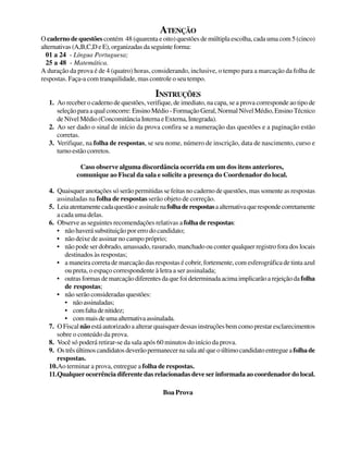ATENÇÃO
O caderno de questões contém 48 (quarenta e oito) questões de múltipla escolha, cada uma com 5 (cinco)
alternativas(A,B,C,DeE),organizadasdaseguinteforma:
01 a 24 - Língua Portuguesa;
25 a 48 - Matemática.
A duração da prova é de 4 (quatro) horas, considerando, inclusive, o tempo para a marcação da folha de
respostas. Faça-a com tranquilidade, mas controle o seu tempo.
INSTRUÇÕES
1. Ao receber o caderno de questões, verifique, de imediato, na capa, se a prova corresponde ao tipo de
seleção para a qual concorre:Ensino Médio - Formação Geral, Normal Nível Médio, Ensino Técnico
de Nível Médio (Concomitância Interna e Externa, Integrada).
2. Ao ser dado o sinal de início da prova confira se a numeração das questões e a paginação estão
corretas.
3. Verifique, na folha de respostas, se seu nome, número de inscrição, data de nascimento, curso e
turno estão corretos.
Caso observe alguma discordância ocorrida em um dos itens anteriores,
comunique ao Fiscal da sala e solicite a presença do Coordenador do local.
4. Quaisquer anotações só serão permitidas se feitas no caderno de questões, mas somente as respostas
assinaladas na folha de respostas serão objeto de correção.
5. Leiaatentamentecadaquestãoeassinalenafolhaderespostasaalternativaquerespondecorretamente
a cada uma delas.
6. Observe as seguintes recomendações relativas a folha de respostas:
• não haverá substituição por erro do candidato;
• não deixe de assinar no campo próprio;
• não pode ser dobrado, amassado, rasurado, manchado ou conter qualquer registro fora dos locais
destinados às respostas;
• a maneira correta de marcação das respostas é cobrir, fortemente, com esferográfica de tinta azul
ou preta, o espaço correspondente à letra a ser assinalada;
• outras formas de marcação diferentes da que foi determinada acima implicarão a rejeição dafolha
de respostas;
• não serão consideradas questões:
• nãoassinaladas;
• comfaltadenitidez;
• commaisdeumaalternativaassinalada.
7. O Fiscal não está autorizado a alterar quaisquer dessas instruções bem como prestar esclarecimentos
sobre o conteúdo da prova.
8. Você só poderá retirar-se da sala após 60 minutos do início da prova.
9. Ostrêsúltimoscandidatosdeverãopermanecernasalaatéqueoúltimocandidatoentregueafolhade
respostas.
10.Ao terminar a prova, entregue a folha de respostas.
11.Qualquer ocorrência diferente das relacionadas deve ser informada ao coordenador do local.
Boa Prova
 