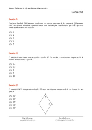 Curso Geômetras: Questões de Matemática
                                                                               FAETEC 2013


Questão 31

Deseja-se distribuir 210 bombons igualmente em sacolas com mais de 8 e menos de 25 bombons
cada. De quantas maneiras é possível fazer essa distribuição, considerando que NÃO poderão
sobrar bombons fora das sacolas?

(A) 3
(B) 4
(C) 5
(D) 6
(E) 7



Questão 32

O produto dos meios de uma proporção é igual a 0,2. Se um dos extremos dessa proporção é 0,4,
então o outro extremo é igual a:

(A) 0,4
(B) 0,5
(C) 2
(D) 5
(E) 20



Questão 33

O losango ABCD tem perímetro igual a 32 cm e sua diagonal menor mede 8 cm. Assim β – α é
igual a:

(A) 30º
(B) 40º
(C) 45º
(D) 60º
(E) 80º




               Blog Geômetras                                 Curso Geômetras
             www.geometras.com.br                         www.cursogeometras.com.br
 