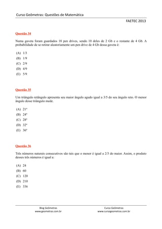 Curso Geômetras: Questões de Matemática
                                                                                 FAETEC 2013


Questão 34

Numa gaveta foram guardados 18 pen drives, sendo 10 deles de 2 Gb e o restante de 4 Gb. A
probabilidade de se retirar aleatoriamente um pen drive de 4 Gb dessa gaveta é:

(A) 1/3
(B) 1/9
(C) 2/9
(D) 4/9
(E) 5/9



Questão 35

Um triângulo retângulo apresenta seu maior ângulo agudo igual a 3/5 do seu ângulo reto. O menor
ângulo desse triângulo mede.

(A) 21º
(B) 24º
(C) 28º
(D) 32º
(E) 36º



Questão 36

Três números naturais consecutivos são tais que o menor é igual a 2/3 do maior. Assim, o produto
desses três números é igual a:

(A) 24
(B) 60
(C) 120
(D) 210
(E) 336




                Blog Geômetras                                  Curso Geômetras
              www.geometras.com.br                          www.cursogeometras.com.br
 