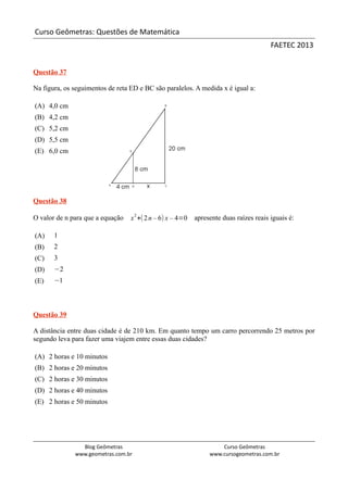Curso Geômetras: Questões de Matemática
                                                                                      FAETEC 2013


Questão 37

Na figura, os seguimentos de reta ED e BC são paralelos. A medida x é igual a:

(A) 4,0 cm
(B) 4,2 cm
(C) 5,2 cm
(D) 5,5 cm
(E) 6,0 cm




Questão 38
                                     2
O valor de n para que a equação   x +( 2 n – 6) x – 4=0   apresente duas raízes reais iguais é:

(A)    1
(B)    2
(C)    3
(D)    −2
(E)    −1



Questão 39

A distância entre duas cidade é de 210 km. Em quanto tempo um carro percorrendo 25 metros por
segundo leva para fazer uma viajem entre essas duas cidades?

(A) 2 horas e 10 minutos
(B) 2 horas e 20 minutos
(C) 2 horas e 30 minutos
(D) 2 horas e 40 minutos
(E) 2 horas e 50 minutos




                Blog Geômetras                                     Curso Geômetras
              www.geometras.com.br                             www.cursogeometras.com.br
 
