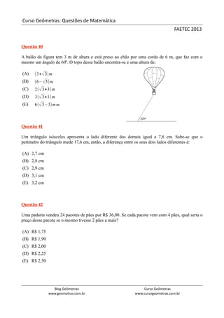 Curso Geômetras: Questões de Matemática
                                                                                FAETEC 2013


Questão 40

A balão da figura tem 3 m de altura e está preso ao chão por uma corda de 6 m, que faz com o
mesmo um ângulo de 60º. O topo desse balão encontra-se e uma altura de:

(A)    (3+ √ 3)m
(B)    (6− √3)m
(C)    2( √ 3+3) m
(D)    3( √ 3+1) m
(E)    6( √ 3−3) m m



Questão 41

Um triângulo isósceles apresenta o lado diferente dos demais igual a 7,8 cm. Sabe-se que o
perímetro do triângulo mede 17,6 cm, então, a diferença entre os seus dois lados diferentes é:

(A) 2,7 cm
(B) 2,8 cm
(C) 2,9 cm
(D) 3,1 cm
(E) 3,2 cm



Questão 42

Uma padaria vendeu 24 pacotes de pães por R$ 36,00. Se cada pacote vem com 4 pães, qual seria o
preço desse pacote se o mesmo tivesse 2 pães a mais?

(A) R$ 1,75
(B) R$ 1,90
(C) R$ 2,00
(D) R$ 2,25
(E) R$ 2,50




                Blog Geômetras                                 Curso Geômetras
              www.geometras.com.br                         www.cursogeometras.com.br
 