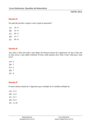 Curso Geômetras: Questões de Matemática
                                                                                   FAETEC 2013


Questão 43

Em qual das divisões a seguir o resto é igual ao quociente?

(A)     18÷4
(B)     22÷6
(C)     28÷5
(D)     31÷7
(E)     49÷9



Questão 44

Ana, Alice e Aline são irmãs e suas idades são números primos de 2 algarismos. Se Ana e Alice são
as mais novas e suas idades totalizam 30 anos, então quantos anos Aline é mais velha que a mais
nova?

(A) 4
(B) 5
(C) 6
(D) 7
(E) 8



Questão 45

O maior número natural de 3 algarismos que é múltiplo de 6 é também múltiplo de:

(A) 2 e 5
(B) 3 e 4
(C) 4 e 7
(D) 8 e 9
(E) 5 e 10




                 Blog Geômetras                                   Curso Geômetras
               www.geometras.com.br                           www.cursogeometras.com.br
 