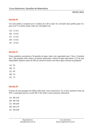 Curso Geômetras: Questões de Matemática
                                                                                FAETEC 2013


Questão 46

Um certo prédio é composto por 12 andares de 3,20 m cada. Se o elevador desse prédio gasta 16 s
para ir do 5º ao último andar, então sua velocidade é de:

(A) 1,2 m/s
(B) 1,4 m/s
(C) 1,5 m/s
(D) 1,6 m/s
(E) 1,8 m/s



Questão 47

Numa geladeira encontram-se 20 garrafas da água, todas com capacidade para 2 litros. Considere
que ¼ das garrafas estão cheias e as demais apresentam volume de água equivalente a 2/5 de suas
capacidades. Quantos copos de 200 ml é possível encher com toda a água existente na geladeira?

(A) 50
(B) 55
(C) 60
(D) 70
(E) 75



Questão 48

O preço de uma passagem de ônibus subiu duas vezes consecutivas. Se os dois aumentos foram de
20% e a passagem passou a custar R$ 21,60, então os dois aumentos totalizaram:

(A) R$ 5,60
(B) R$ 5,80
(C) R$ 6,00
(D) R$ 6,10
(E) R$ 6,60




                Blog Geômetras                                 Curso Geômetras
              www.geometras.com.br                         www.cursogeometras.com.br
 