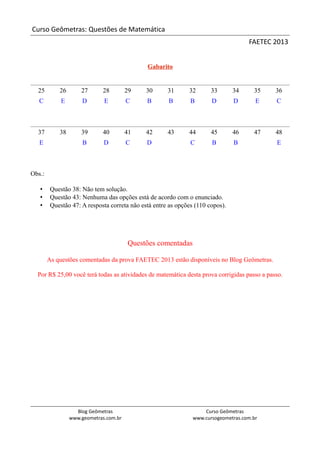 Curso Geômetras: Questões de Matemática
                                                                                     FAETEC 2013


                                              Gabarito


  25        26       27      28         29    30      31      32       33       34     35    36
   C         E        D       E         C     B       B        B       D        D       E    C



  37        38       39      40         41    42      43      44       45       46     47    48
   E                  B       D         C     D                C       B        B            E



Obs.:

   •     Questão 38: Não tem solução.
   •     Questão 43: Nenhuma das opções está de acordo com o enunciado.
   •     Questão 47: A resposta correta não está entre as opções (110 copos).




                                        Questões comentadas

        As questões comentadas da prova FAETEC 2013 estão disponíveis no Blog Geômetras.

  Por R$ 25,00 você terá todas as atividades de matemática desta prova corrigidas passo a passo.




                   Blog Geômetras                                   Curso Geômetras
                 www.geometras.com.br                           www.cursogeometras.com.br
 