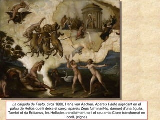 La caiguda de Faetó, circa 1600, Hans von Aachen. Apareix Faetó suplicant en el
palau de Helios que li deixe el carro; apareix Zeus fulminant-lo, damunt d’una àguila.
També el riu Erídanus, les Helíades transformant-se i el seu amic Cicne transformat en
ocell. (cigne)
 