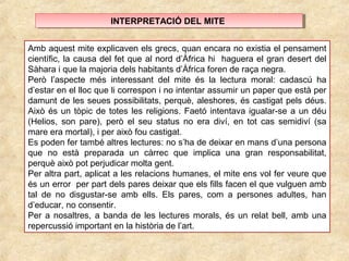 INTERPRETACIÓ DEL MITEINTERPRETACIÓ DEL MITE
Amb aquest mite explicaven els grecs, quan encara no existia el pensament
científic, la causa del fet que al nord d’Àfrica hi haguera el gran desert del
Sàhara i que la majoria dels habitants d’Àfrica foren de raça negra.
Però l’aspecte més interessant del mite és la lectura moral: cadascú ha
d’estar en el lloc que li correspon i no intentar assumir un paper que està per
damunt de les seues possibilitats, perquè, aleshores, és castigat pels déus.
Això és un tòpic de totes les religions. Faetó intentava igualar-se a un déu
(Helios, son pare), però el seu status no era diví, en tot cas semidiví (sa
mare era mortal), i per això fou castigat.
Es poden fer també altres lectures: no s’ha de deixar en mans d’una persona
que no està preparada un càrrec que implica una gran responsabilitat,
perquè això pot perjudicar molta gent.
Per altra part, aplicat a les relacions humanes, el mite ens vol fer veure que
és un error per part dels pares deixar que els fills facen el que vulguen amb
tal de no disgustar-se amb ells. Els pares, com a persones adultes, han
d’educar, no consentir.
Per a nosaltres, a banda de les lectures morals, és un relat bell, amb una
repercussió important en la història de l’art.
 