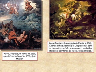 Faetó, colpejat pel llamp de Zeus,
cau del carro d’Apol·lo, 1555. Jean 
Mignon 
Luca Giordano, La caiguda de Faetó, s. XVII. 
Apareix el riu Eridanus (Po), representat com 
un deu antropomòrfic amb un rem i també les 
Helíades, germanes de Faetó, filles d’Hèlios.
 