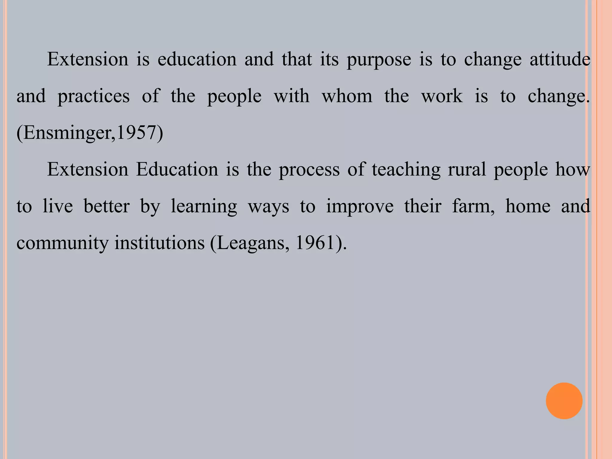 Extension is education and that its purpose is to change attitude
and practices of the people with whom the work is to change.
(Ensminger,1957)
Extension Education is the process of teaching rural people how
to live better by learning ways to improve their farm, home and
community institutions (Leagans, 1961).
 
