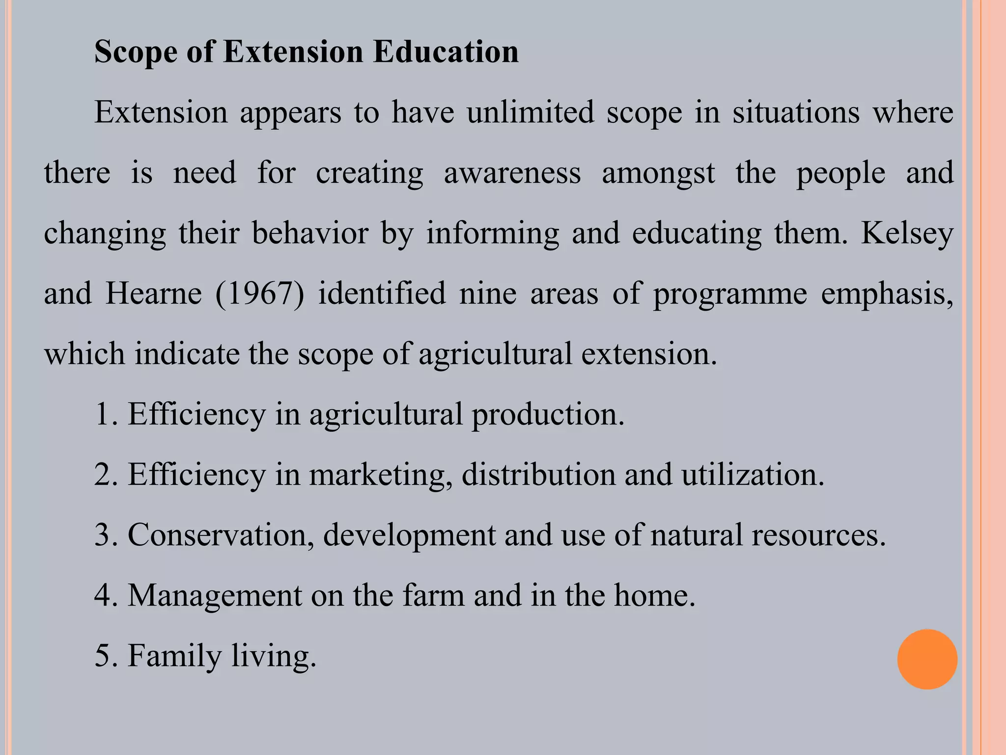 Scope of Extension Education
Extension appears to have unlimited scope in situations where
there is need for creating awareness amongst the people and
changing their behavior by informing and educating them. Kelsey
and Hearne (1967) identified nine areas of programme emphasis,
which indicate the scope of agricultural extension.
1. Efficiency in agricultural production.
2. Efficiency in marketing, distribution and utilization.
3. Conservation, development and use of natural resources.
4. Management on the farm and in the home.
5. Family living.
 