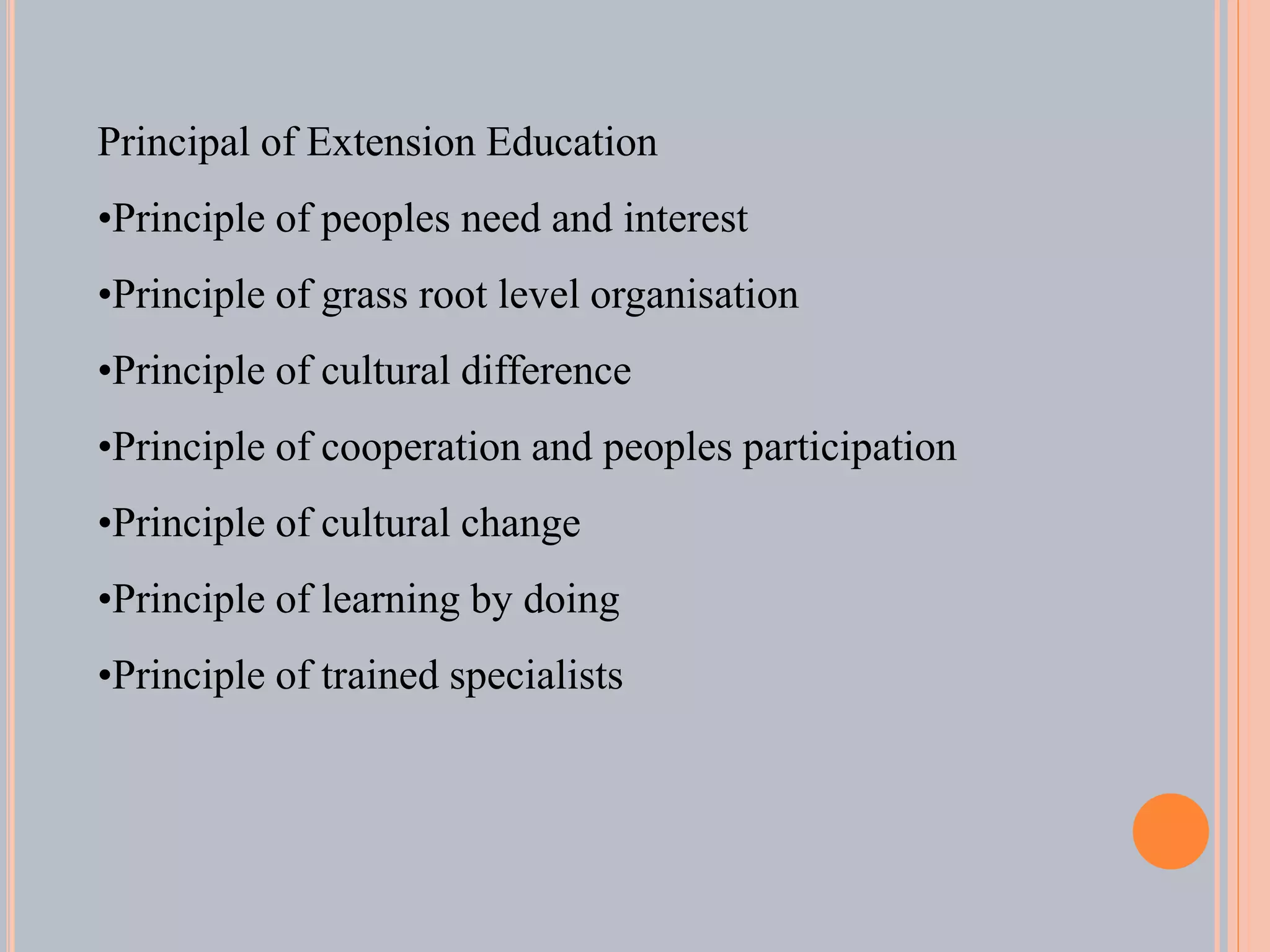Principal of Extension Education
•Principle of peoples need and interest
•Principle of grass root level organisation
•Principle of cultural difference
•Principle of cooperation and peoples participation
•Principle of cultural change
•Principle of learning by doing
•Principle of trained specialists
 