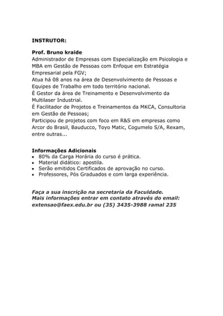 INSTRUTOR:

Prof. Bruno kraide
Administrador de Empresas com Especialização em Psicologia e
MBA em Gestão de Pessoas com Enfoque em Estratégia
Empresarial pela FGV;
Atua há 08 anos na área de Desenvolvimento de Pessoas e
Equipes de Trabalho em todo território nacional.
É Gestor da área de Treinamento e Desenvolvimento da
Multilaser Industrial.
É Facilitador de Projetos e Treinamentos da MKCA, Consultoria
em Gestão de Pessoas;
Participou de projetos com foco em R&S em empresas como
Arcor do Brasil, Bauducco, Toyo Matic, Cogumelo S/A, Rexam,
entre outras...


Informações Adicionais
  80% da Carga Horária do curso é prática.
  Material didático: apostila.
  Serão emitidos Certificados de aprovação no curso.
  Professores, Pós Graduados e com larga experiência.


Faça a sua inscrição na secretaria da Faculdade.
Mais informações entrar em contato através do email:
extensao@faex.edu.br ou (35) 3435-3988 ramal 235
 
