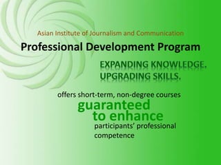 guaranteed
participants’ professional
competence
offers short-term, non-degree courses
to enhance
Professional Development Program
Asian Institute of Journalism and Communication
 