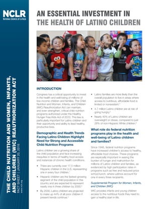 THECHILDNUTRITIONANDWOMEN,INFANTS,
ANDCHILDREN(WIC)REAUTHORIZATIONACT
FACTSHEET|JANUARY20,2016
www.nclr.org
AN ESSENTIAL INVESTMENT IN
THE HEALTH OF LATINO CHILDREN
INTRODUCTION
Congress has a critical opportunity to invest
in the health and well-being of millions of
low-income children and families. The Child
Nutrition and Women, Infants, and Children
(WIC) Reauthorization Act can maintain,
and even strengthen, critical child nutrition
programs authorized under the Healthy
Hunger Free Kids Act of 2010. This law is
particularly important for Latino children and
their opportunity and ability to lead healthy,
productive lives.
Demographic and Health Trends
Facing Latino Children Highlight
Need for Strong and Accessible
Child Nutrition Programs
Latino children are a growing share of
the child population and face increasing
inequities in terms of healthy food access
and instances of chronic health conditions.
•	 There are currently over 17.5 million
Hispanic children in the U.S, representing
one in every four children.1
•	 Hispanic children are the fastest-growing
segment of the child population in this
country and are expected to represent
nearly one in three children by 2050.2
•	 By 2030, Latino children are projected
to make up 44% of all poor children if
present trends continue.3
•	 Latino families are more likely than the
overall population to live in areas where
access to nutritious, affordable food is
limited or nonexistent.4
•	 4.7 million Latino children are at risk of
going hungry.5
•	 Nearly 40% of Latino children are
overweight or obese, compared to just
28% of non-Hispanic White children.6
What role do federal nutrition
programs play in the health and
well-being of Latino children
and families?
Since 1946, federal nutrition programs
have increased children’s access to healthy,
affordable food choices. These programs
are especially important in easing the
burden of hunger and malnutrition for
millions of Latino children and families, as
evidenced by high participation rates in
programs such as free and reduced-price
school lunch, where Latinos account for
one in every three recipients.
Supplemental Program for Women, Infants,
and Children (WIC)
WIC provides infants and young children
access to the nutritious foods they need to
gain a healthy start in life.
THECHILDNUTRITIONANDWOMEN,INFANTS,AND
CHILDREN(WIC)REAUTHORIZATIONACT
FACTSHEET|JANUARY20,2016
www.nclr.org
AN ESSENTIAL INVESTMENT
IN FOR THE HEALTH OF
LATINO CHILDREN
INTRODUCTION
Congress has a critical opportunity to invest
in the health and well-being of millions of
low-income children and families. The Child
Nutrition and Women, Infants, and Children
(WIC) Reauthorization Act can maintain,
and even strengthen, critical child nutrition
programs authorized under the Healthy
Hunger Free Kids Act of 2010. This law is
particularly important for Latino children and
their opportunity and ability to lead healthy,
productive lives.
Demographic and Health Trends Facing
Latino Children Highlight Need for Strong
and Accessible Child Nutrition Programs
Latino children are a growing share of
the child population and face increasing
inequities in terms of healthy food access
and instances of chronic health conditions.
• There are currently over 17.5 million
Hispanic children in the U.S, representing
one in every four children.1
• Hispanic children are the fastest-growing
segment of the child population in this
country and are expected to represent
nearly one in three children by 2050.2
• By 2030, Latino children are projected
to make up 44% of all poor children if
present trends continue.3
• Latino families are more likely than the
overall population to live in areas where
access to nutritious, affordable food is
limited or nonexistent.4
• 4.7 million Latino children are at risk of
going hungry.5
• Nearly 40% of Latino children are
overweight or obese, compared to just
28% of non-Hispanic White children.6
What role do federal nutrition programs
play in the health and well-being of
Latino children and families?
Since 1946, federal nutrition programs
have increased children’s access to healthy,
affordable food choices. These programs
are especially important in easing the
burden of hunger and malnutrition for
millions of Latino children and families, as
evidenced by high participation rates in
programs such as free and reduced-price
school lunch, where Latinos account for
one in every three recipients.
Supplemental Program for Women, Infants,
and Children (WIC)
WIC provides infants and young children
access to the nutritious foods they need to
gain a healthy start in life.
 