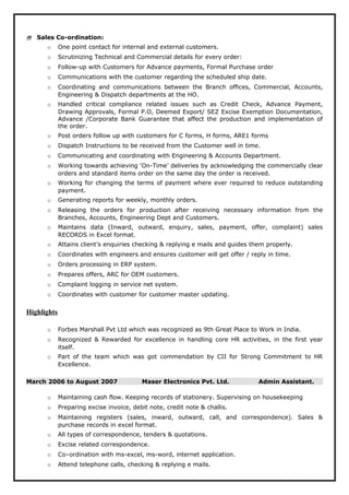  Sales Co-ordination:
o One point contact for internal and external customers.
o Scrutinizing Technical and Commercial details for every order:
o Follow-up with Customers for Advance payments, Formal Purchase order
o Communications with the customer regarding the scheduled ship date.
o Coordinating and communications between the Branch offices, Commercial, Accounts,
Engineering & Dispatch departments at the HO.
o Handled critical compliance related issues such as Credit Check, Advance Payment,
Drawing Approvals, Formal P.O, Deemed Export/ SEZ Excise Exemption Documentation,
Advance /Corporate Bank Guarantee that affect the production and implementation of
the order.
o Post orders follow up with customers for C forms, H forms, ARE1 forms
o Dispatch Instructions to be received from the Customer well in time.
o Communicating and coordinating with Engineering & Accounts Department.
o Working towards achieving ‘On-Time’ deliveries by acknowledging the commercially clear
orders and standard items order on the same day the order is received.
o Working for changing the terms of payment where ever required to reduce outstanding
payment.
o Generating reports for weekly, monthly orders.
o Releasing the orders for production after receiving necessary information from the
Branches, Accounts, Engineering Dept and Customers.
o Maintains data (Inward, outward, enquiry, sales, payment, offer, complaint) sales
RECORDS in Excel format.
o Attains client’s enquiries checking & replying e mails and guides them properly.
o Coordinates with engineers and ensures customer will get offer / reply in time.
o Orders processing in ERP system.
o Prepares offers, ARC for OEM customers.
o Complaint logging in service net system.
o Coordinates with customer for customer master updating.
Highlights
o Forbes Marshall Pvt Ltd which was recognized as 9th Great Place to Work in India.
o Recognized & Rewarded for excellence in handling core HR activities, in the first year
itself.
o Part of the team which was got commendation by CII for Strong Commitment to HR
Excellence.
March 2006 to August 2007 Maser Electronics Pvt. Ltd. Admin Assistant.
o Maintaining cash flow. Keeping records of stationery. Supervising on housekeeping
o Preparing excise invoice, debit note, credit note & challis.
o Maintaining registers (sales, inward, outward, call, and correspondence). Sales &
purchase records in excel format.
o All types of correspondence, tenders & quotations.
o Excise related correspondence.
o Co–ordination with ms-excel, ms-word, internet application.
o Attend telephone calls, checking & replying e mails.
 