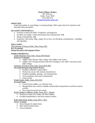 Kaylyn Whitney Hodges
805 Tahoe Ln
Keller, Texas 76248
(817)-308-1872
khodges3@patriots.uttyler.edu
OBJECTIVE
A part time position in a psychology or neuropsychology field to gain entry level experience and
determine future job options.
QUALIFICATIONS/SKILLS
 Proficient in Microsoft Office, PeopleSoft, and ImageNow
 Excellent oral, typing, written and interpersonal communication skills
 Strong communication skills
 Experience with sorting, filing, typing, face to face, over the phone communication, scheduling
and organizing
EDUCATION
The University of Texas at Tyler, Tyler, Texas, 2017
B.S. Psychology
Human Resources Development Minor
WORK EXPERIENCE
Autism Response Team, Tyler, Texas,2016-Present
Behavior Technician
 Applied ABA Therapy while working with children with Autism
 Applied APA Therapy and other behavioral techniques in the child’s classroom and in
home settings
University of Texas at Tyler, Tyler, Texas,2013-2016
Mechanical Engineering Student Worker
 Handled confidential student folders
 Worked one on one with students and professors
 Handled scheduling, planning, and communication
 Answered phones and email communication
 Clerical Work
Wright Family, Keller, Texas, 2013-2015
Personal Nanny
 Cared for three children on a full time basis
 Managed their busy summer schedules and provided transportation to and from summer
activities
 Day to day housework and errands
Kaylyn Hodges’s Childcare, Keller, Texas, 2013 – Present
 Worked as a nanny for a family with three children
 Provided transportation to and from summer activities
Keller High School, Keller, Texas, 2012 – 2013.
Nurses Assistant
 Sorted through all student forms.
 Filed student medical forms.
 Answered phones.
 