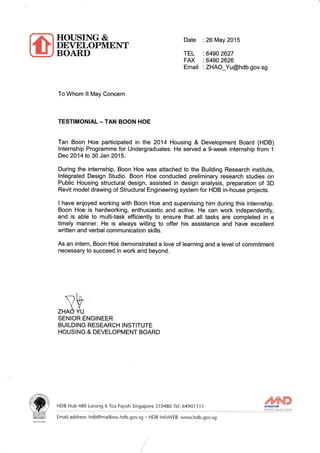 HOUSING &
DErELOPMENT
BOARD
Date
TEL
FAX
Email
26May 2015
6490 2627
6490 2626
ZHAO_Yu@hdb.gov.sg
To Whom !t May Concern
TESTIMONIAL - TAN BOON HOE
Tan Boon Hoe participated in the 2014 Housing & Development Board (HDB)
lnternship Programme for Undergraduates. He served a g-week internship from 1
Dec 2O14 to 30 Jan 2015.
During the internship, Boon Hoe was attached to the Building Research institute,
lntegrated Design Studio. Boon Hoe conducted preliminary research studies on
Public Housing structural design, assisted in design analysis, preparation of 3D
Revit model drawing of Structural Engineering system for HDB in-house projects.
I have enjoyed working with Boon Hoe and supervising him during this internship.
Boon Hoe is hardworking, enthusiastic and active. He can work independently,
and is able to multitask efficiently to ensure that all tasks are completed in a
timely manner. He is always willing to offer his assistance and have excellent
written and verbal communication skills.
As an intern, Boon Hoe demonstrated a love of learning and a level of commitment
necessary to succeed in work and beyond.
+ZHAO YU
SENIOR ENGINEER
BUILDING RESEARCH INSTITUTE
HOUSING & DEVELOPMENT BOARD
ffiAWARD
HDB Hub 480 Lorong 6 Toa Payoh Singapore 310480 Tel: 6490'l 1 1 1 ruN_ _ "A.yI!. Ig.!gLB-"'q-
Email address: hdb@mailbox. hdb.gov.sg * H DB I nfoWEB: www.hdb. gov.sg
 