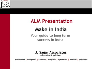 ALM Presentation
J. Sagar Associates
advocates & solicitors
Ahmedabad | Bengaluru | Chennai | Gurgaon | Hyderabad | Mumbai | New Delhi
1
Make in India
Your guide to long term
success in India
 