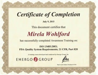 Certificate ofCompletion
July 9, 2015
This document certifies that
Mire/a Wohlford
has successfully completed Awareness Training on:
ISO 13485:2003;
FDA Quality System Requirements; 21 CFR, Part 820
A training course developed and conducted by Emergo Group, Inc.
EM ERGO fj GROUP" •
Rene van de Zande, President & CEO
 