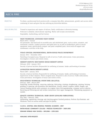 22940 Highway 1032
Denham Springs,LA 70726
225-413-3105
alecpirie@yahoo.com
ALEC B. PIRIE
OBJECTIVE To obtain a professional-level position with a company that offers advancements, growth and success while
continuing to learn and grow but also utilizing my diversified abilities.
SKILLS & ABILITIES Trained in inspections and repairs of railcars; Yearly certification in diversity training;
Proficient in detailed, observational reporting; Works well in team environments;
Dependable, hardworking, and fast learner.
EXPERIENCE VALVE TECHNICIAN; LOUISIANA VALVE SOURCE
March 2015 – Current
Use pneumatic and hand tools to assemble new and refurbished parts, such as valves, actuators, and
instrument controls; conduct pressure and hydro tests on, as well as troubleshoot parts to ensure
equipment meets specifications; prepare and paint completed parts. Assist with all support and
maintenance activities in the shop.
POLICE OFFICER; UNIFORM PATROL, BATON ROUGE POLICE DEPARTMENT
January 2011 – December 2014
Patrolling of assigned areas; Respond to calls of service; Traffic enforcement; Crime prevention;
Investigation of minor and violent crimes.
SHERIFF’S DEPUTY, WEST BATON ROUGE SHERIFF’S OFFICE
February 2010 – January 2011
Security of prison facilities; Responsible for wellbeing of inmates; Intake and booking of arrestees
LIVINGSTON PARISH SHERIFF’S OFFICE
March 2007 – January 2010
Security of prison facilities; Responsible for wellbeing of inmates; Intake and booking of arrestees;
Supervision of other deputies; Patrol assigned areas; Respond to calls of service; Traffic enforcement;
Crime prevention; Investigation of minor and violent crimes.
FIELD SERVICE TECHNICIAN; UNION TANK CAR (UTLX)
February 2004 – March 2007
Inspecting, trouble-shooting, removing, replacing, lubricating, cleaning, straightening, painting, burning,
grinding or repairing sub-assemblies and attachments (trucks, wheels, couplers, brakes, flanges, and
valves); Dealing directly with customers on a regular basis; Driving/operating company service vehicles;
Receiving and following oral and written instructions from upper management; Maintaining equipment as
needed.
QUALITY CONTROL TECHNICIAN; SHAW GROUP (SUNLAND FABRICATORS)
May 2002 – February 2004
Interpreting engineering drawings and checking against finished products; Perform DyePenetrate and
Ultrasonic Tests on various welds and pipe for quality.
EDUCATION C.A.R.T.A. (CENTRAL AREA REGIONAL TRAINING ACADEMY) - 2007
BATON ROUGE COMMUNITY COLLEGE – PROCESS TECHNOLOGY – 2004-2005
DENHAM SPRINGS HIGH SCHOOL – DIPLOMA – 1999-2003
REFERENCES AVAILABLE UPON REQUEST.
 