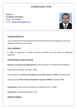CURRICULUM VITAE
RAHUL K
PLUMBING ENGINEER
Mobile: +971524978024
E-mail: rahulchirayil2010@gmail.com
CAREER OBJECTIVE:
To gain advancement through dedication and commitment where my job knowledge and experience
attained over the years can be utilized.
SKILL SUMMARY:
2 Years of experience in building construction industries and have worked on Residential
Apartments.
PROFESSIONAL QUALIFICATION:
Bachelor of Engineering (Mechanical) passed in 2014 with 6.71 CGPA from PSN College of
Engineering & Technology, Tamil Nadu, INDIA.
Training program for Contracts Management and Administration (FIDIC) from Dubai, UAE.
Diploma course for Plant Design Management System [PDMS] from Kerala, INDIA.
Organization: Seidco General Contracting, Abu Dhabi (May 2015 - till date).
Designation: Site Engineer (Plumbing, LPG)
PROJECT NAMES:
 