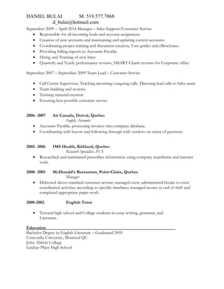 DANIEL BULAI M. 519.577.7868
d_bulai@hotmail.com
September 2009 – April 2014 Manager – Sales Support/Customer Service
• Responsible for all incoming leads and account assignment.
• Creation of new accounts and maintaining and updating current accounts.
• Coordinating proper training and document creation, User guides and eBrochures.
• Providing billing reports to Accounts Payable.
• Hiring and Training of new hires
• Quarterly and Yearly performance reviews, SMART Charts reviews for Corporate office
September 2007 – September 2009 Team Lead – Customer Service
• Call Centre Supervisor, Tracking incoming/outgoing calls. Directing lead calls to Sales team
• Team building and reviews
• Training material creation
• Ensuring best possible customer service
2006- 2007 Air Canada, Dorval, Quebec
Supply Accounts
• Accounts Payable, processing invoices into company database.
• Coordinating with buyers and following through with vendors on status of payment.
2005- 2006 IMS Health, Kirkland, Quebec
Research Specialist, PVS
• Researched and maintained prescriber information using company mainframe and internet
tools.
2000- 2005 McDonald’s Restaurant, Point-Claire, Quebec
Manager
• Delivered above-standard customer service; managed crew; administered breaks to crew;
coordinated activities according to specific timelines; managed money at end of shift and
completed appropriate paper work.
2000-2002 English Tutor
• Tutored high school and College students in essay writing, grammar, and
Literature.
Education___________________________________________________________
Bachelor Degree in English Literature – Graduated 2005
Concordia University, Montreal QC
John Abbott College
Lindsay Place High School
 