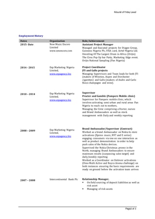 Résumé of Friday Lawal
Page2 of 3
Employment History
Dates Organization Role/Achievement
2015- Date
2014 - 2015
2010 – 2014
2008 – 2009
2007 – 2008
Now Muzic Encore
Limited
www.nmencore.com
Exp Marketing Nigeria
Limited,
www.expagency.biz
Exp Marketing Nigeria
Limited,
www.expagency.biz
Exp Marketing Nigeria
Limited,
www.expagency.biz
Intercontinental Bank Plc
Assistant Project Manager
Managed and Executed projects for Diageo Group,
Guinness Nigeria Plc, VISA card, Airtel Nigeria Ltd.
Unveiling Of The Largest Drum in Africa (Orijin)
The Ciroc Pop Up bar Party, Marketing Edge event.
Orijin National Sampling (Pan Nigeria)
Project Coordinator
JTI and Gallo projects
Managing Supervisors and Team leads for both JTI
(makers of Winston, Aspen and Dorchester
cigarettes) and Gallo (makers of Andre and Carlo
Rossi champagne and wine).
Supervisor
Procter and Gamble (Pampers Mobile clinic)
Supervisor for Pampers mobile clinic, which
involves activating semi urban and rural areas Pan
Nigeria to reach out to mothers,
Managing the Crew comprising a Doctor, nurses
and Brand Ambassadors as well as stock
management with Daily and weekly reporting
Brand Ambassador/Supervisor (Contract)
Worked as a brand Ambassador on Nokia In store
activations (Xpress music, N97 and E series)
engaging consumers via one on one interaction as
well as product demonstration in order to help
push sales of the Nokia devices.
Supervised the Nokia Christmas promo in the
North, managing Brand Ambassadors to ensure
maximum results (surpassing sales target) and
daily/weekly reporting
Worked as a Coordinator on Unilever activations
(Omo Multi Active and Royco Aroma challenge) on
both instances ensuring the basic requirements are
ready on ground before the activation team arrives
Relationship Manager,
 On field sourcing of deposit liabilities as well as
risk asset
 Managing of risk assets
 