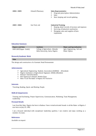 Résumé of Friday Lawal
Page3 of 3
2004 - 2005 Osbud K Pharmacy Sales Representative
 Drug and prescription Administration
 Sales
 Store keeping and record updating
2003 - 2004 Cen Tech, Ltd Industrial Training
 Keeping detail records of incomes and expenses
 Servicing of Industrial machineries
 Managing sales and supplies of farm
implements
Education Summary
Degree and Date Institute Major and Specialization
HND 2007(Upper Credit) College of Agriculture, Ahmadu
Bello University, Zaria, Nigeria
Agric Engineering, Soil and
Water Option
Research/Academic Work
Title
The design and construction of a Constant Head Permeameter
Achievements:
 Agricultural Engineering Students Association (AGRESA) (President)
 Nigeria Institution of Agricultural Engineers (NIAE) (Member)
 Rotaract Club (President)
 Best Supervisor Pampers Mobile Clinic
 Been To all The States in Nigeria FCT Inclusive
Interests
Traveling, Reading, Sports and Meeting People
Skills & Competencies
Training and Facilitating, Project Supervision, Communication, Marketing, Team Management,
Leadership
Personal Details
I am from Edo State, Nigeria but born in Kaduna I have visited activated brands in all the States in Nigeria. I
was born on July 25, 1982
I am a focused individual with exceptional leadership qualities. I am creative and enjoy working as a
member of a team.
References
Available on request
 