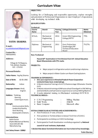 Curriculum Vitae
YATIN SHARMA
E-mail:-
er.yatinsharma63@gmail.com
ContactNo: -
9805660901
Address:-
Village & P.ORajpura,
Teh. &Distt. Chamba
H.P. -176310
Personal Details:-
Father Name: Yog Raj Sharma
Date of Birth: 02-05-1992
Nationality: Indian
Languages Known: Hindi,
English.
Hobbies: Trekking,
Dancing,
Listeningtomusic.
Strength:
CommunicationSkills,
LeadershipQuality,
Hard Working,
Good publicrelations.
InterestedArea:
HydroSector
(HydroMechanical Works)
AutoCAD (2D-3D)
Manufacturing.
Last Salary Drawn: 12000/-
OBJECTIVE:-
Looking for a Challenging and responsible opportunity, explore strengths
and potentials in Professional Organization to meet Employer’s Expectations
while developing my technical skills.
QUALIFICATION:-
Technical-
Course
Name
Branch Passing
Year
College/University Marks
Obtained
B.Tech. Mechanical
Engineering
2014 Green Hills Engineering
College/HPTU
79%
Diploma Mechanical
Engineering
2011 Govt.Polytechnic
Sundernagar/HP
Technical Education
Board
79.27%
Non-Technical-
Passed10th
Examinationin First Divisionfrom H.P. School Education
Board Dharamshala with77% marks
PROJECTS:-
 Major projectin refrigerationandairconditioningindiploma.
 Major projectin Water Coolercum RoomCoolingSystem.
TRAINING & EXPERIENCE:-
 One year experience inHimachal Pradesh PowerCorporation
Limited(A State Govt.Undertaking).
 4 WeeksIndustrial Trainingin N.H.P.CChamerastage 3Dharwala Chamba
(H.P)
 6 WeeksIndustrial trainingatSAMautoschool ChandigarhinCNCMilling
and SolidWorksandhad hand onexperienceonvertical MillingMachine
 4 weeks industrial training in (Mechanical workshop) H.P.P.W.D.
TECHNICALSKILLS:-
 C.N.C Programming : Milling Machine
 Solid Works : 2D&3D
 Basic Computer : Microsoft office
EXTRACURRICULARACTIVITIES AND ACHIEVEMENTS:-
 First Positionin 3rd sem. of b.tech.
 First position in TechnicalQuiz in Annual Tech Fest of G.H.E.C.
 Participated in workshop on C.R.D.I technology.
 Participated in Youth Sensitisation workshoporganised by National
council of rural institutes,Hyderabad.
I declare that above furnishedinformationare true to best ofmy knowledge.
Yatin Sharma
 