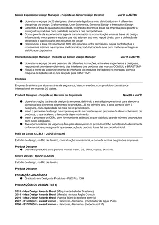 Senior Experience Design Manager - Reporte ao Senior Design Director Jul/11 a Abr/16
● Liderei uma equipe de 25 designers, diretamente ligados a mim, distribuídos em 4 diferentes
disciplinas do design: Craftsmanship, User Experience, Sensorial Design e Interaction Design
● Gerenciei a área de qualidade percebida, integrando diferentes áreas da empresa para garantir a
entrega dos produtos com qualidade superior a dos competidores.
● Como gerente de experience fui agente transformador na comunicação entre as áreas do design,
influenciando meus pares e equipes que não estavam sob meu report direto, com a definição de
processos e papéis claros dos recursos de design
● Reestruturei a área movimentando 50% dos recursos, entre demissões, novas contratações e
movimentos internos na empresa, melhorando a produtividade da área com melhores entregas e
visibilidade corporativa.
Interaction Design Manager - Reporte ao Senior Design Manager Jul/11 a Abr/16
● Liderei uma equipe de seis pessoas, de diferentes formações, entre eles engenheiros e designers,
responsável pelo desenvolvimento das interfaces dos produtos das marcas CONSUL e BRASTEMP
● Fiquei a frente do desenvolvimento de interfaces de produtos inovadores no mercado, como a
máquina de bebidas all-in-one lançada pela BRASTEMP.
Intelbras
Empresa brasileira que atua nas área de segurança, telecom e redes, com produtos com alcance
internacional em mais de 20 países.
Product Designer​​- Reporte ao Gerente de Engenharia Nov/06 a Jul/11
● Liderei a criação da área de design da empresa, definindo a estratégia operacional para atender a
demanda dos diferentes segmentos de produtos.. Já no primeiro ano, a área contava com 6
designers, com capacidade de mais de 50 projetos/ano.
● Inseri o processo de design na empresa que não o considerava no processo de desenvolvimento de
produtos, o que acelerou o tempo de desenvolvimento.
● Inseri o processo de ODM, com fornecedores asiáticos, o que viabilizou grande número de produtos
com custo adequado.
● Tive oportunidades de viagens a Ásia para desenvolver os produtos ODM, coordenando diretamente
os fornecedores para garantir que a execução do produto fosse fiel ao conceito inicial.
Indio da Costa A.U.D.T - Jul/05 a Nov/06
Estúdio de design, no Rio de Janeiro, com atuação internacional, e dono de contas de grandes empresas.
Product Designer
● Desenhei produtos para grandes marcas como, ​GE, Dako, Papaiz, 3M e etc.
Sincro Design - Out/04 a Jul/05
Estúdio de design, no Rio de Janeiro
Product Designer
FORMAÇÃO ACADÊMICA
● Graduado em Design de Produtos - PUC Rio, 2004
PREMIAÇÕES DE DESIGN (Top 5)
2015 - Idea Design Awards Brasil ​(Máquina de bebidas Brastemp)
2015 - Idea Design Awards Brasil ​(Mensão honrosa Fogão Consul)
2010 - Idea Design Awards Brasil ​(Familia TS60 de telefone sem fio)
2007 - IF DESIGN - award winner​– Hannover, Alemanha - (Purificador de água, Puro).
2006 - IF DESIGN - award winner​– Hannover, Alemanha - (bebedouro LIZ)
 
