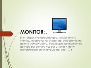 MONITOR: . 
Es un dispositivo de salida que, mediante una
interfaz, muestra los resultados del procesamiento
de una computadora. El concepto de monitor fue
definido por primera vez por Charles Antony
Richard Hoare en un artículo del año 1974
 