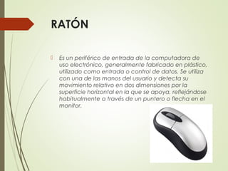  Es un periférico de entrada de la computadora de
uso electrónico, generalmente fabricado en plástico,
utilizado como entrada o control de datos. Se utiliza
con una de las manos del usuario y detecta su
movimiento relativo en dos dimensiones por la
superficie horizontal en la que se apoya, reflejándose
habitualmente a través de un puntero o flecha en el
monitor.
RATÓN
 