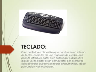 TECLADO:  
Es un periférico o dispositivo que consiste en un sistema
de teclas, como las de una máquina de escribir, que
permite introducir datos a un ordenador o dispositivo
digital. Los teclados están compuestos por diferentes
tipos de teclas que son: las teclas alfanuméricas, las de
puntuación y las especiales.
 