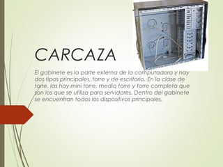CARCAZA
El gabinete es la parte externa de la computadora y hay
dos tipos principales, torre y de escritorio. En la clase de
torre, las hay mini torre, media torre y torre completa que
son los que se utiliza para servidores. Dentro del gabinete
se encuentran todos los dispositivos principales. 
 