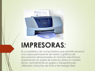 IMPRESORAS: 
Es un periférico de computadora que permite producir
una copia permanente de textos o gráficos de
documentos almacenados en formato electrónico,
imprimiendo en papel de lustre los datos en medios
físicos, normalmente en papel o transparencias,
utilizando cartuchos de tinta o tecnología láser. 
 