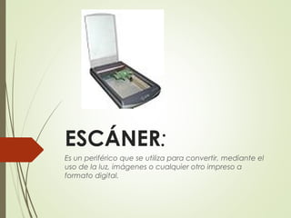 ESCÁNER:
Es un periférico que se utiliza para convertir, mediante el
uso de la luz, imágenes o cualquier otro impreso a
formato digital. 
 
