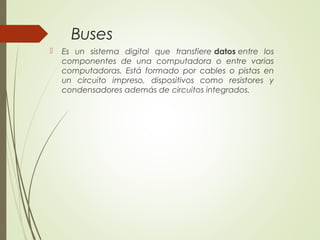 Buses
 Es un sistema digital que transfiere datos entre los
componentes de una computadora o entre varias
computadoras. Está formado por cables o pistas en
un circuito impreso, dispositivos como resistores y
condensadores además de circuitos integrados.
 